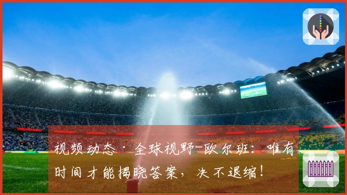 视频动态·全球视野-欧尔班：唯有时间才能揭晓答案，决不退缩！