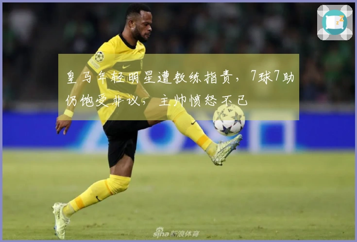皇马年轻明星遭教练指责，7球7助仍饱受非议，主帅愤怒不已