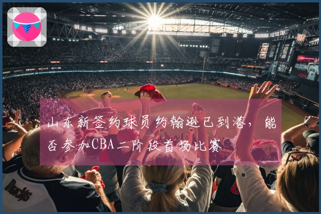 山东新签约球员约翰逊已到港，能否参加CBA二阶段首场比赛