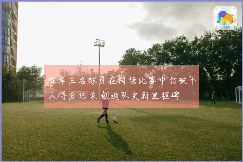 绿军三名球员在同场比赛中打破个人得分记录 创造队史新里程碑