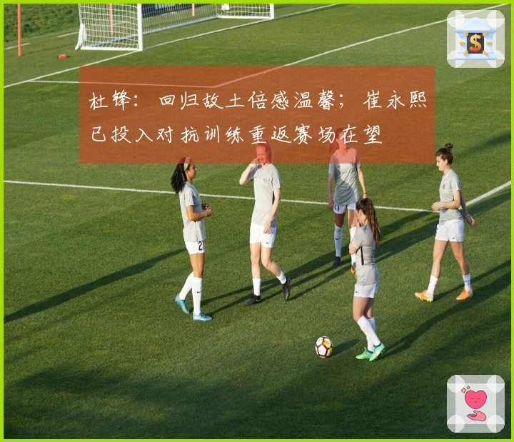 杜锋：回归故土倍感温馨；崔永熙已投入对抗训练重返赛场在望