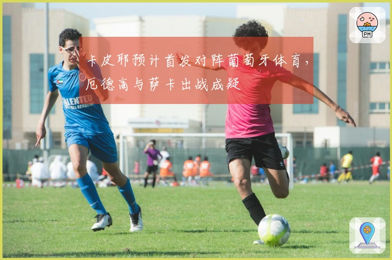 卡皮耶预计首发对阵葡萄牙体育，厄德高与萨卡出战成疑