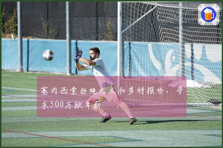 塞内西索拒绝尤文和多特报价，寻求500万欧年薪
