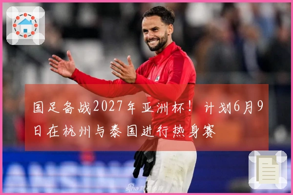 国足备战2027年亚洲杯！计划6月9日在杭州与泰国进行热身赛