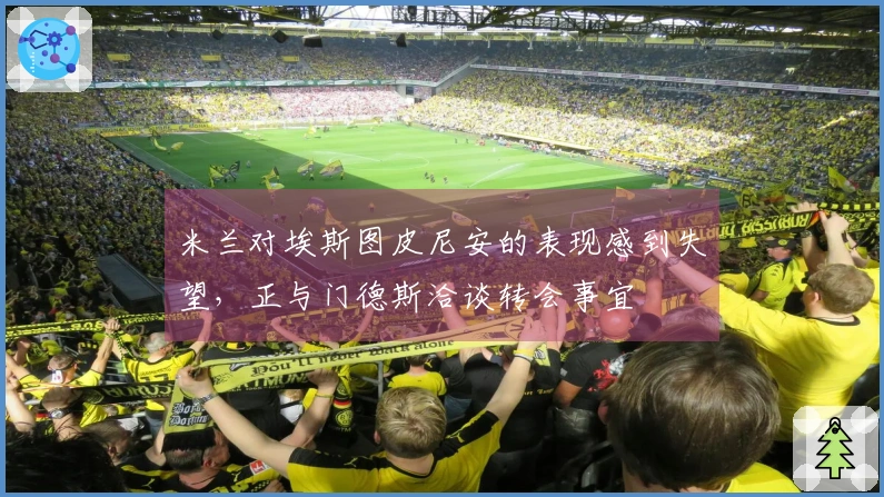 米兰对埃斯图皮尼安的表现感到失望，正与门德斯洽谈转会事宜