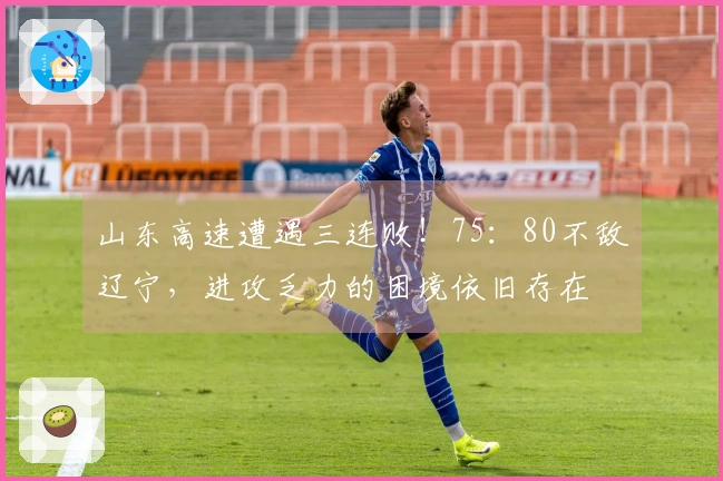 山东高速遭遇三连败！75：80不敌辽宁，进攻乏力的困境依旧存在
