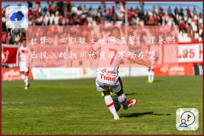 杜锋：回归故土倍感温馨；崔永熙已投入对抗训练重返赛场在望