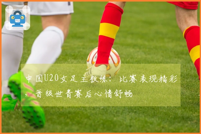 中国U20女足主教练：比赛表现精彩，晋级世青赛后心情舒畅