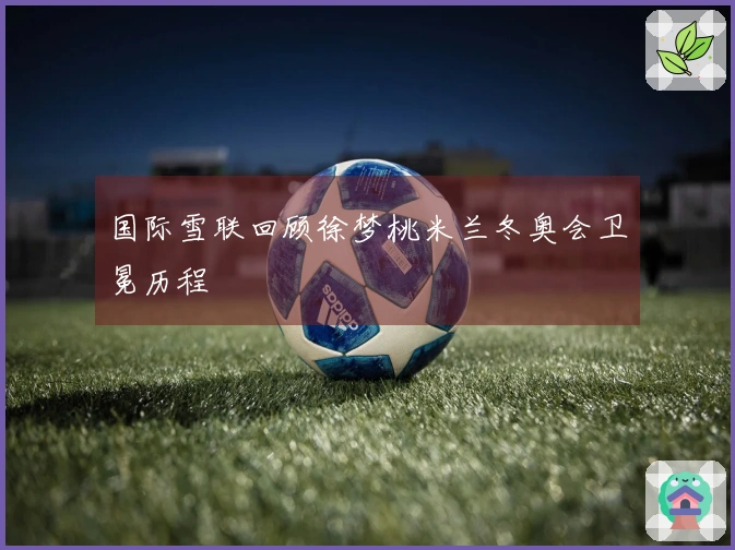 国际雪联回顾徐梦桃米兰冬奥会卫冕历程