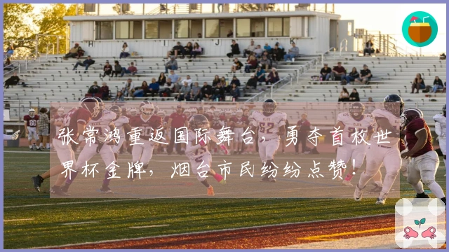 张常鸿重返国际舞台,勇夺首枚世界杯金牌,烟台市民纷纷点赞!