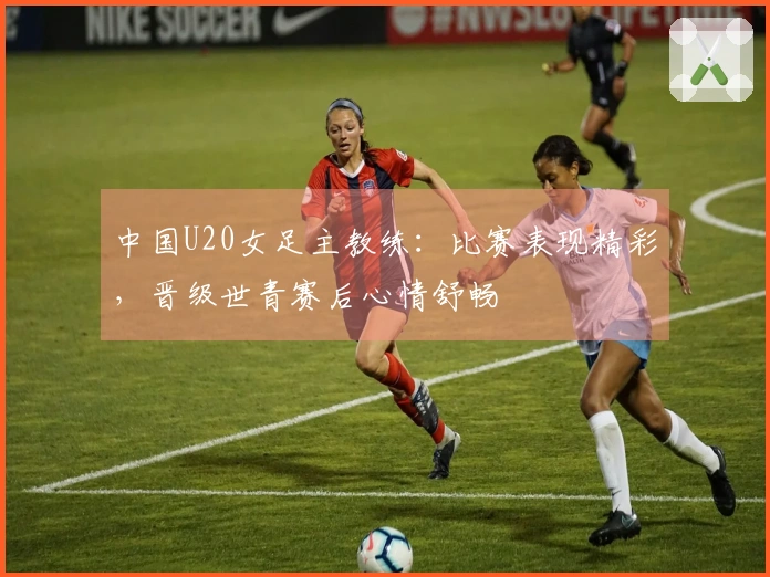 中国U20女足主教练：比赛表现精彩，晋级世青赛后心情舒畅